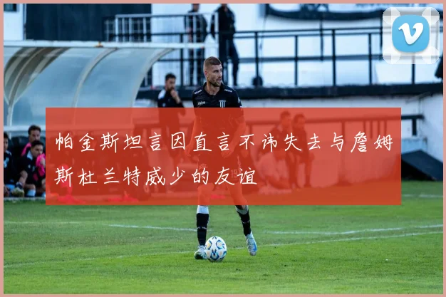 帕金斯坦言因直言不讳失去与詹姆斯杜兰特威少的友谊