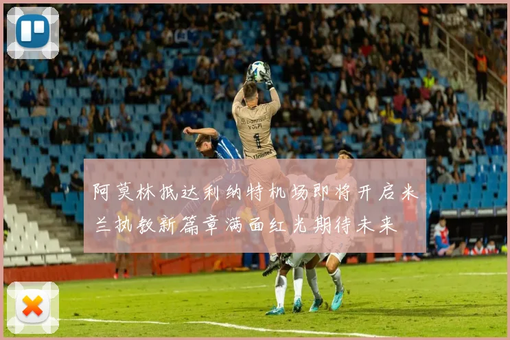 阿莫林抵达利纳特机场即将开启米兰执教新篇章满面红光期待未来