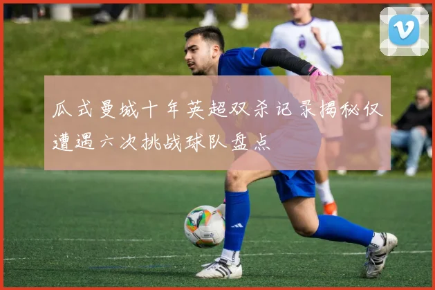 瓜式曼城十年英超双杀记录揭秘仅遭遇六次挑战球队盘点