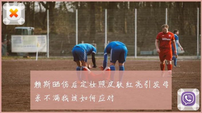 赖斯晒伤后定妆照皮肤红亮引发母亲不满我该如何应对