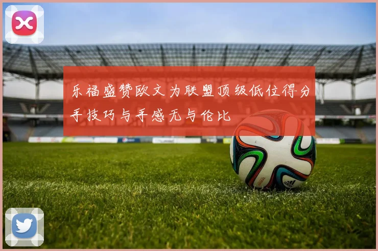 乐福盛赞欧文为联盟顶级低位得分手技巧与手感无与伦比