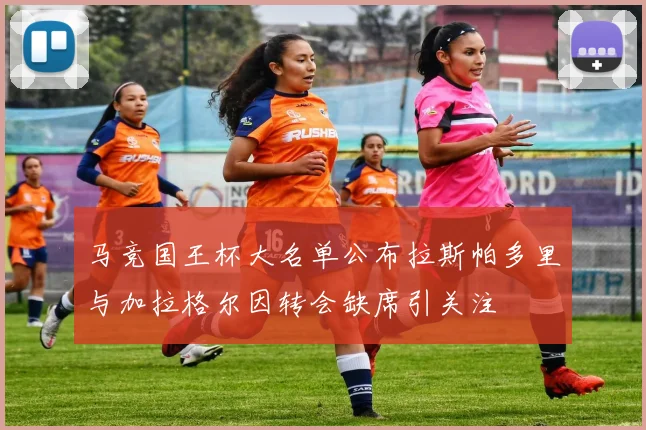 马竞国王杯大名单公布拉斯帕多里与加拉格尔因转会缺席引关注
