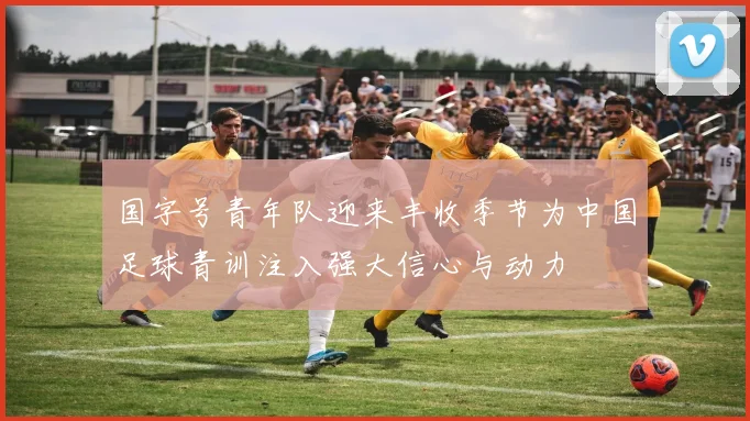 国字号青年队迎来丰收季节为中国足球青训注入强大信心与动力