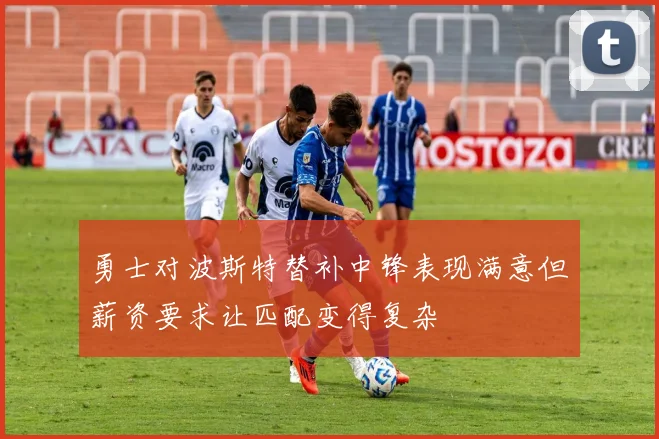 勇士对波斯特替补中锋表现满意但薪资要求让匹配变得复杂