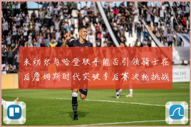 米切尔与哈登联手能否引领骑士在后詹姆斯时代突破季后赛次轮挑战