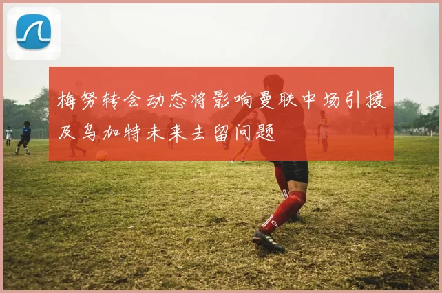 梅努转会动态将影响曼联中场引援及乌加特未来去留问题