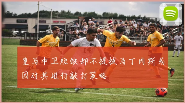 皇马中卫短缺却不提拔马丁内斯或因对其进行敲打策略