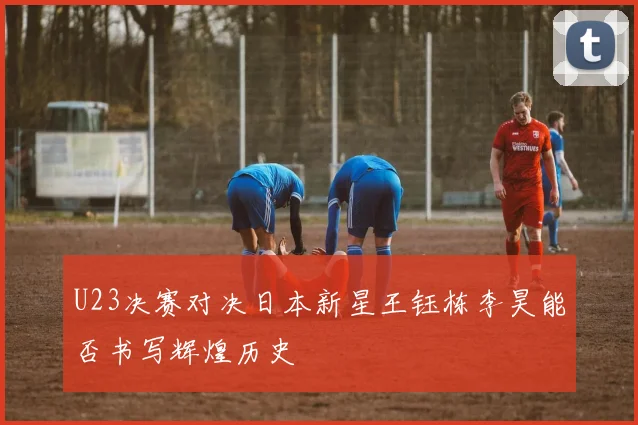 U23决赛对决日本新星王钰栋李昊能否书写辉煌历史