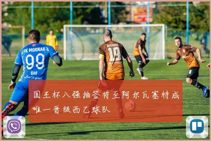 国王杯八强抽签将至阿尔瓦塞特成唯一晋级西乙球队