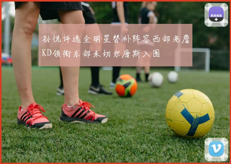 孙悦评选全明星替补阵容西部老詹KD领衔东部米切尔唐斯入围