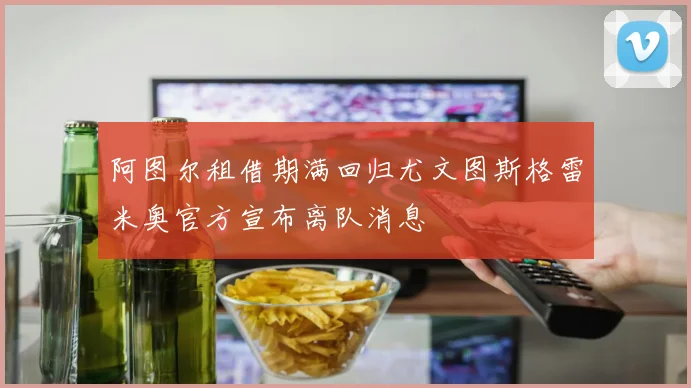 阿图尔租借期满回归尤文图斯格雷米奥官方宣布离队消息