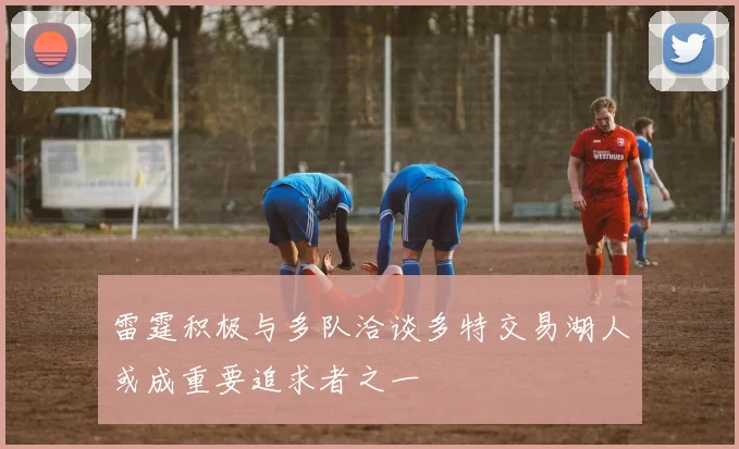 雷霆积极与多队洽谈多特交易湖人或成重要追求者之一