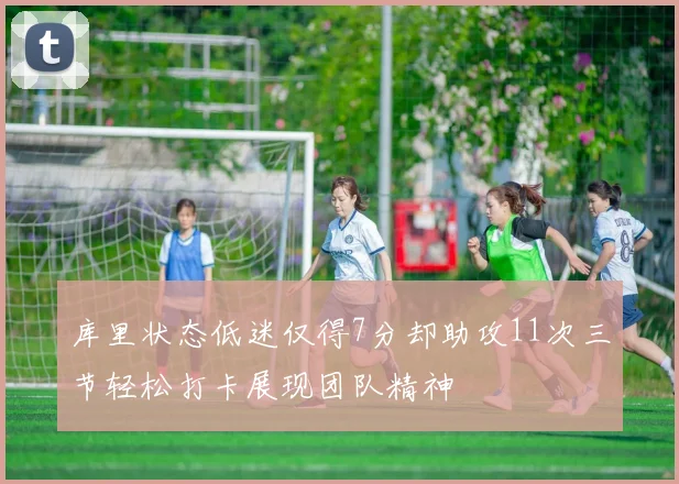 库里状态低迷仅得7分却助攻11次三节轻松打卡展现团队精神