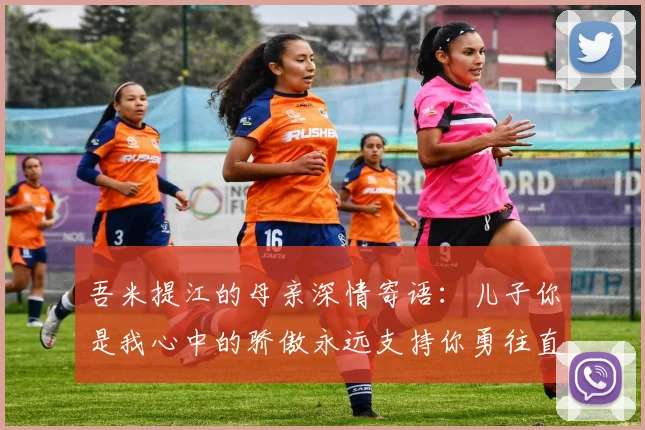 吾米提江的母亲深情寄语：儿子你是我心中的骄傲永远支持你勇往直前！