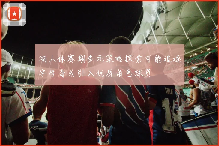 湖人休赛期多元策略探索可能追逐字母哥或引入优质角色球员