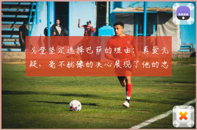 戈登坚定选择巴萨的理由：真爱无疑，毫不犹豫的决心展现了他的忠诚