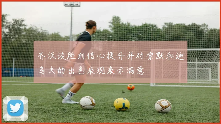 齐沃谈胜利信心提升并对索默和迪乌夫的出色表现表示满意